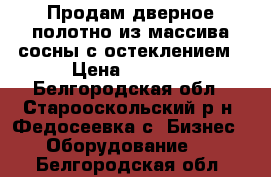 Продам дверное полотно из массива сосны с остеклением › Цена ­ 3 200 - Белгородская обл., Старооскольский р-н, Федосеевка с. Бизнес » Оборудование   . Белгородская обл.